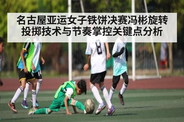 名古屋亚运女子铁饼决赛冯彬旋转投掷技术与节奏掌控关键点分析