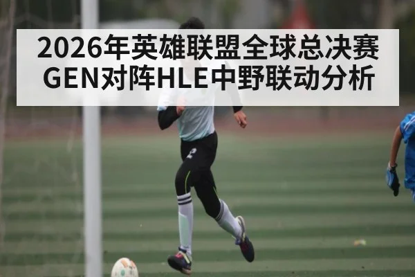 2026年英雄联盟全球总决赛GEN对阵HLE中野联动分析
